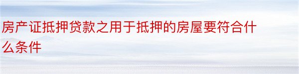 房产证抵押贷款之用于抵押的房屋要符合什么条件