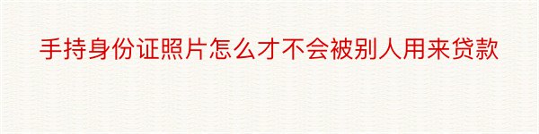 手持身份证照片怎么才不会被别人用来贷款