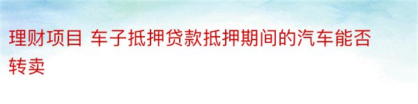 理财项目 车子抵押贷款抵押期间的汽车能否转卖