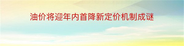 油价将迎年内首降新定价机制成谜