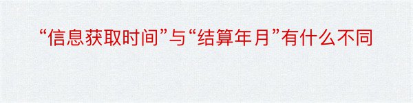 “信息获取时间”与“结算年月”有什么不同