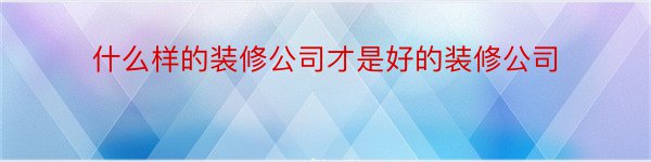 什么样的装修公司才是好的装修公司