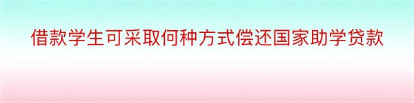 借款学生可采取何种方式偿还国家助学贷款