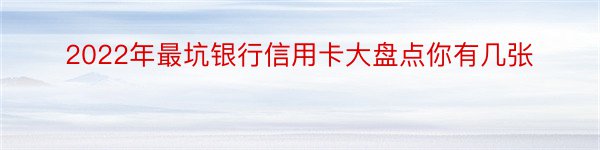 2022年最坑银行信用卡大盘点你有几张