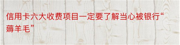 信用卡六大收费项目一定要了解当心被银行“薅羊毛”