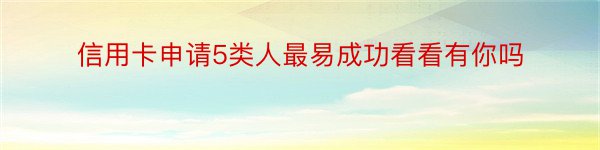 信用卡申请5类人最易成功看看有你吗